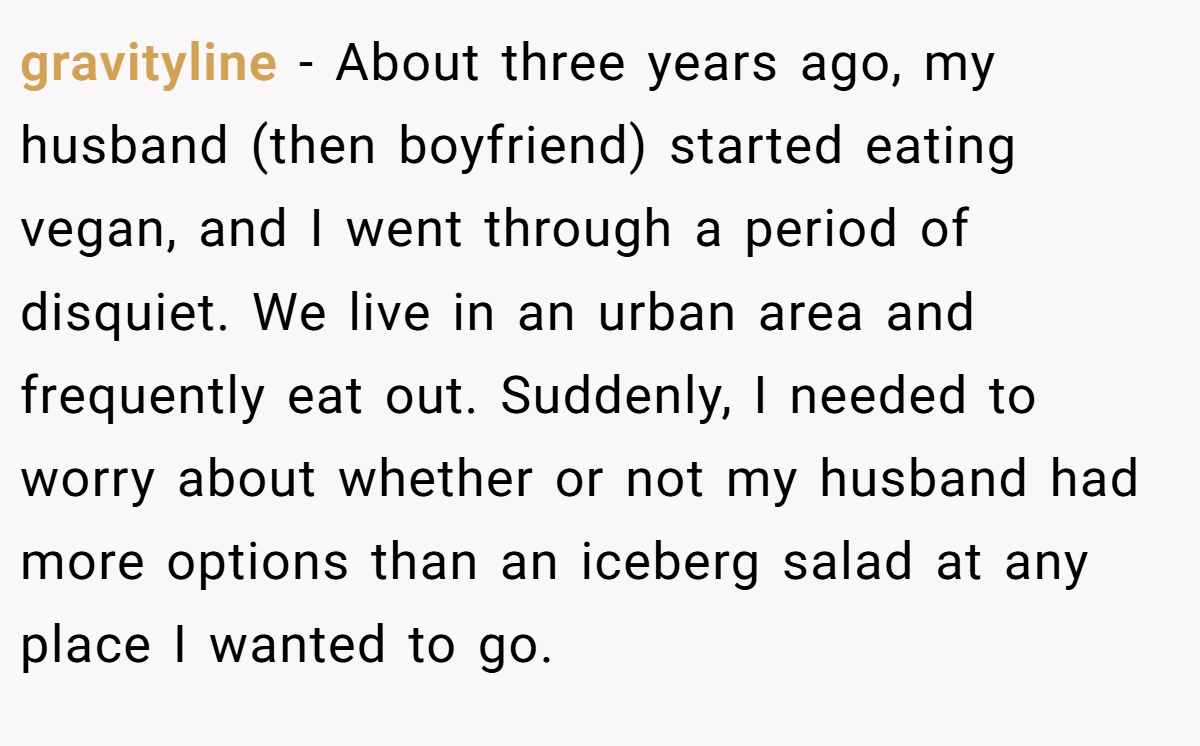 gravityline − About three years ago, my husband (then boyfriend) started eating vegan, and I went through a period of disquiet. We live in an urban area and frequently eat out. Suddenly, I needed to worry about whether or not my husband had more options than an iceberg salad at any place I wanted to go.