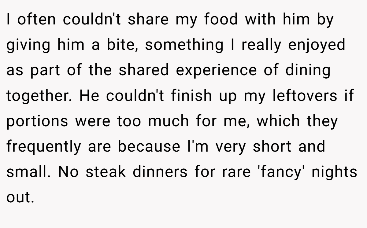 I often couldn't share my food with him by giving him a bite, something I really enjoyed as part of the shared experience of dining together. He couldn't finish up my leftovers if portions were too much for me, which they frequently are because I'm very short and small. No steak dinners for rare 'fancy' nights out.