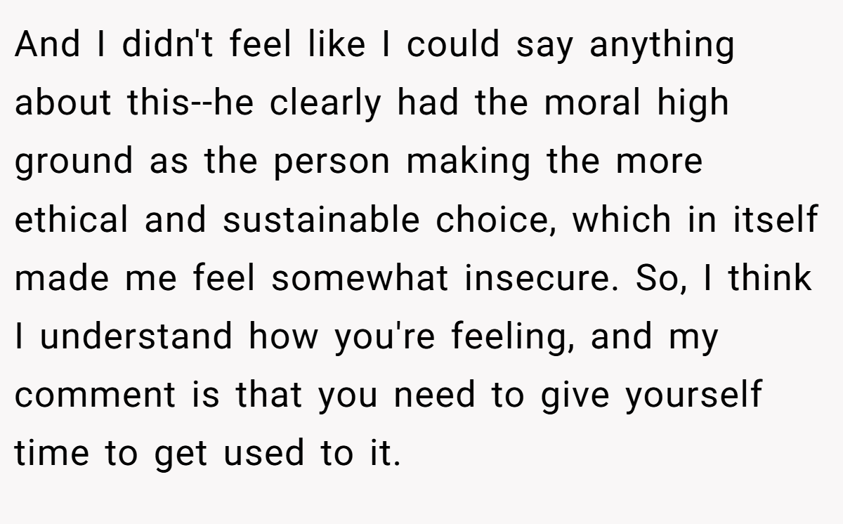 And I didn't feel like I could say anything about this--he clearly had the moral high ground as the person making the more ethical and sustainable choice, which in itself made me feel somewhat insecure. So, I think I understand how you're feeling, and my comment is that you need to give yourself time to get used to it.