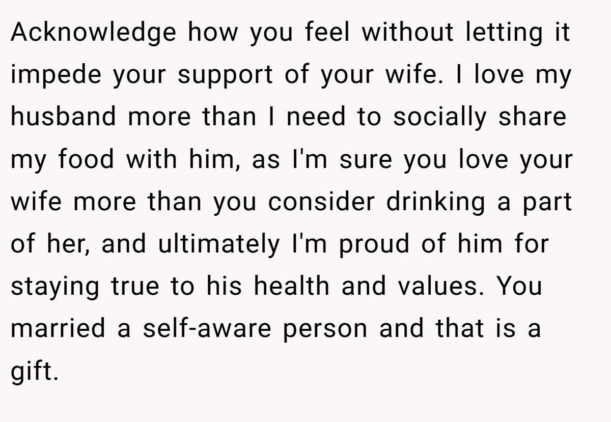 Acknowledge how you feel without letting it impede your support of your wife. I love my husband more than I need to socially share my food with him, as I'm sure you love your wife more than you consider drinking a part of her, and ultimately I'm proud of him for staying true to his health and values. You married a self-aware person and that is a gift.