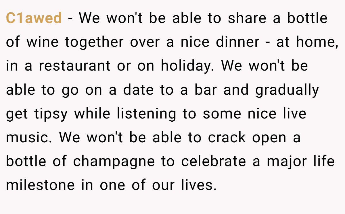 C1awed − We won't be able to share a bottle of wine together over a nice dinner - at home, in a restaurant or on holiday. We won't be able to go on a date to a bar and gradually get tipsy while listening to some nice live music. We won't be able to crack open a bottle of champagne to celebrate a major life milestone in one of our lives.