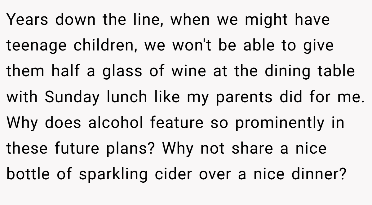 Years down the line, when we might have teenage children, we won't be able to give them half a glass of wine at the dining table with Sunday lunch like my parents did for me. Why does alcohol feature so prominently in these future plans? Why not share a nice bottle of sparkling cider over a nice dinner?