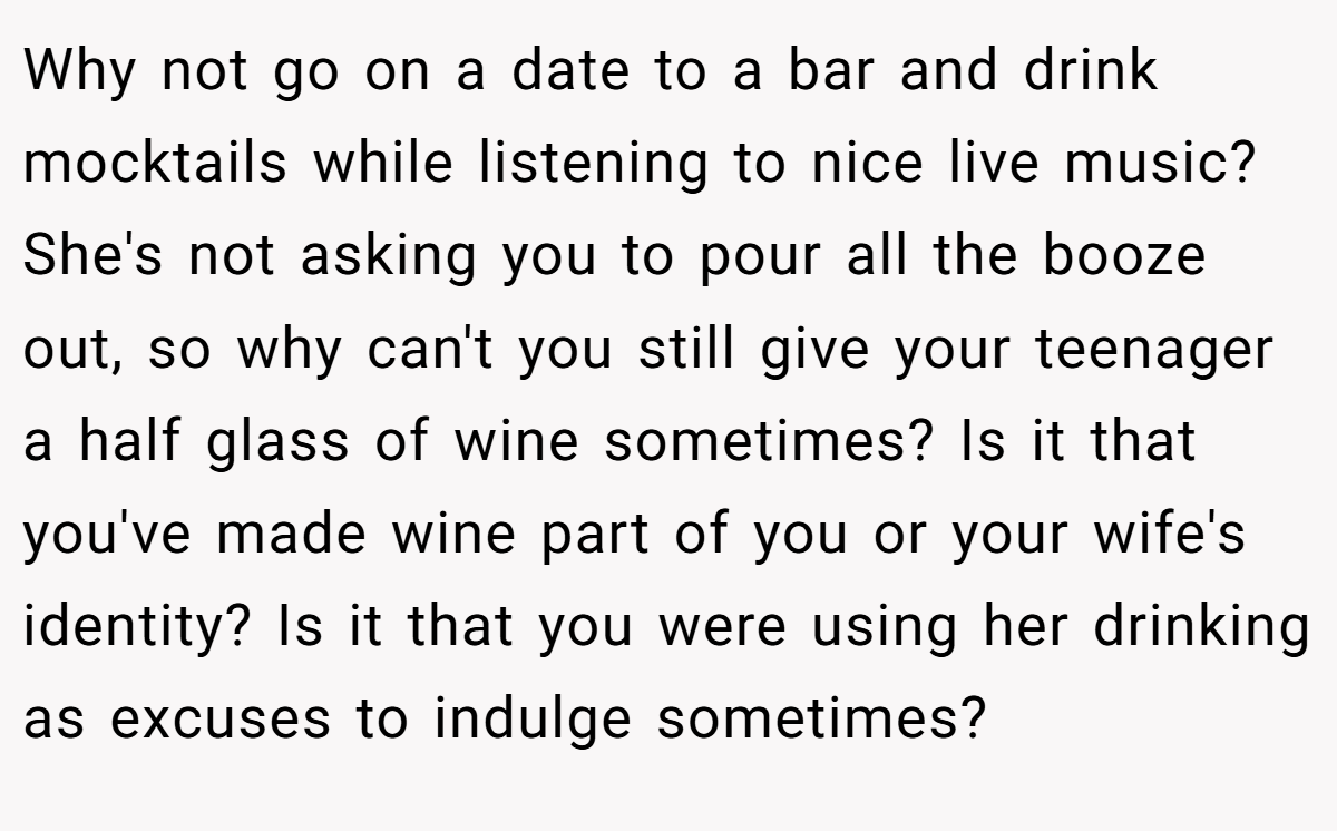 Why not go on a date to a bar and drink mocktails while listening to nice live music? She's not asking you to pour all the booze out, so why can't you still give your teenager a half glass of wine sometimes? Is it that you've made wine part of you or your wife's identity? Is it that you were using her drinking as excuses to indulge sometimes?