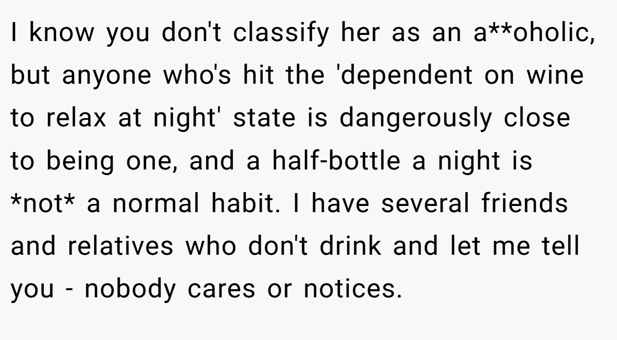 I know you don't classify her as an a**oholic, but anyone who's hit the 'dependent on wine to relax at night' state is dangerously close to being one, and a half-bottle a night is *not* a normal habit. I have several friends and relatives who don't drink and let me tell you - nobody cares or notices.