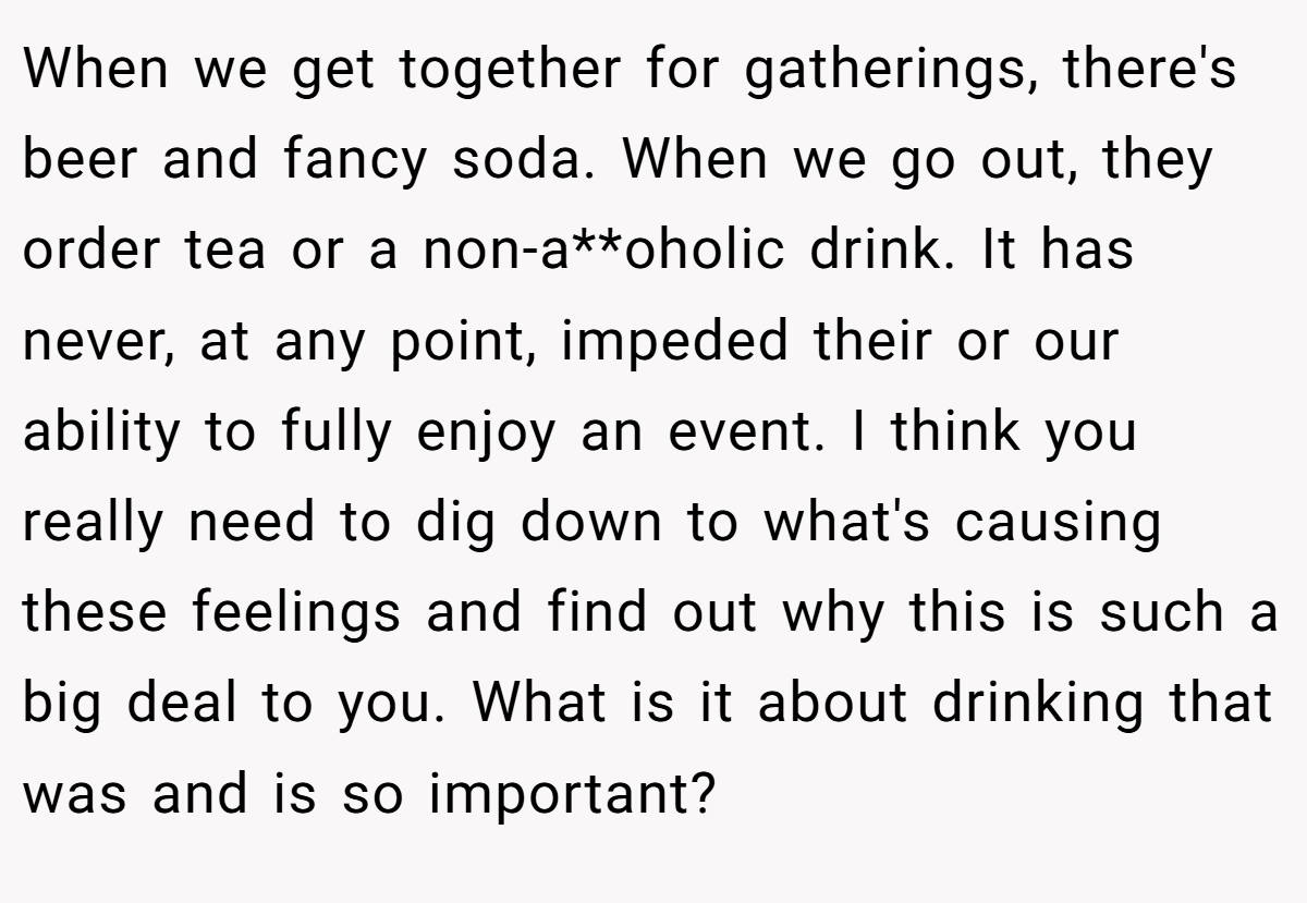 When we get together for gatherings, there's beer and fancy soda. When we go out, they order tea or a non-a**oholic drink. It has never, at any point, impeded their or our ability to fully enjoy an event. I think you really need to dig down to what's causing these feelings and find out why this is such a big deal to you. What is it about drinking that was and is so important?