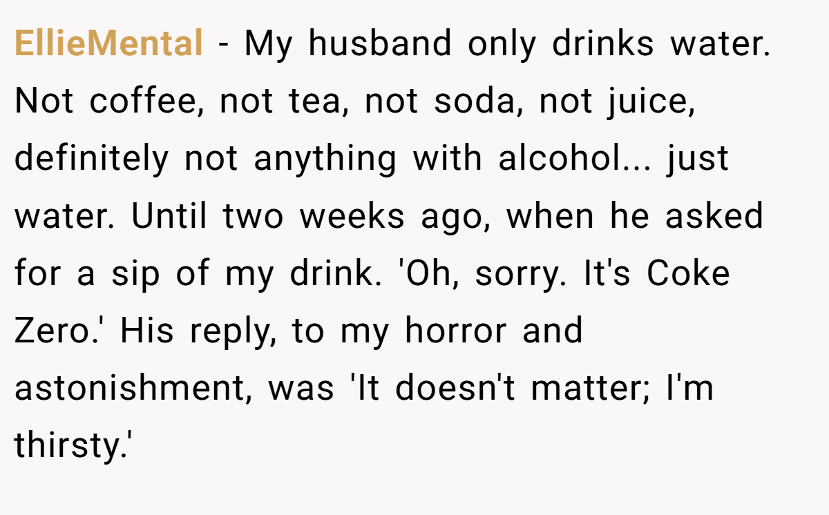 EllieMental − My husband only drinks water. Not coffee, not tea, not soda, not juice, definitely not anything with alcohol... just water. Until two weeks ago, when he asked for a sip of my drink. 'Oh, sorry. It's Coke Zero.' His reply, to my horror and astonishment, was 'It doesn't matter; I'm thirsty.'