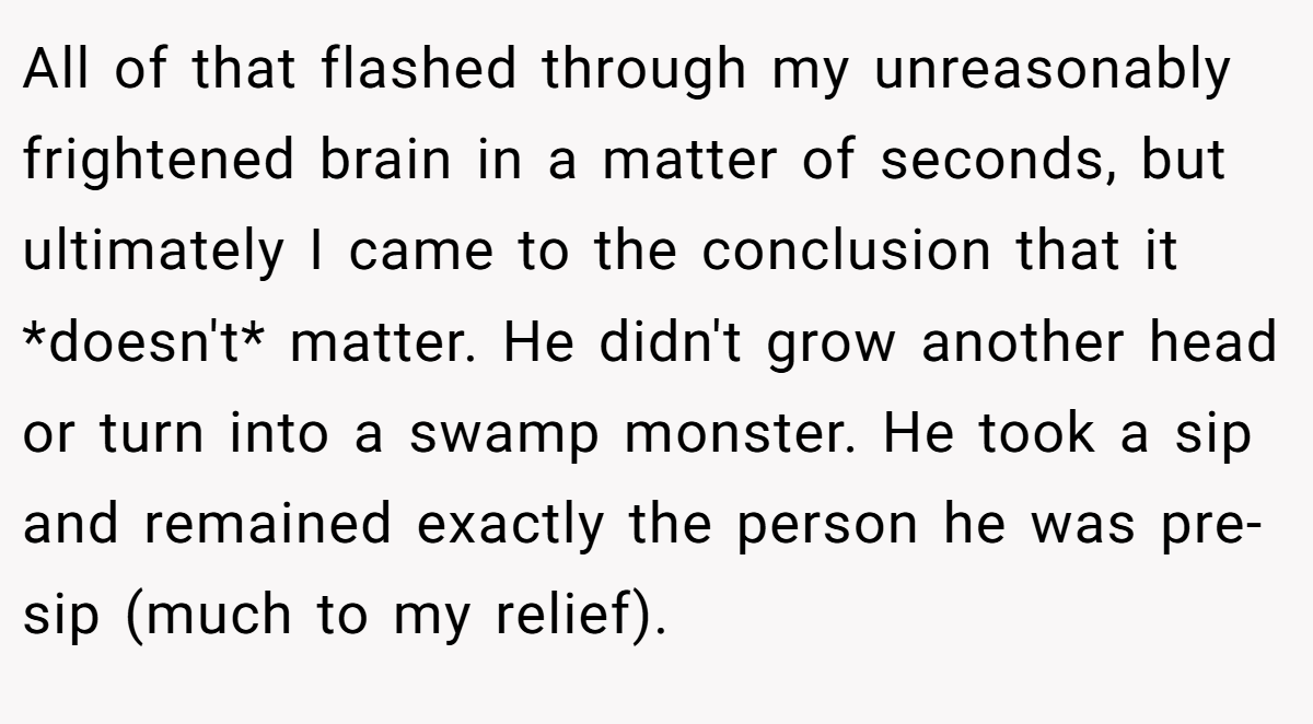 All of that flashed through my unreasonably frightened brain in a matter of seconds, but ultimately I came to the conclusion that it *doesn't* matter. He didn't grow another head or turn into a swamp monster. He took a sip and remained exactly the person he was pre-sip (much to my relief).