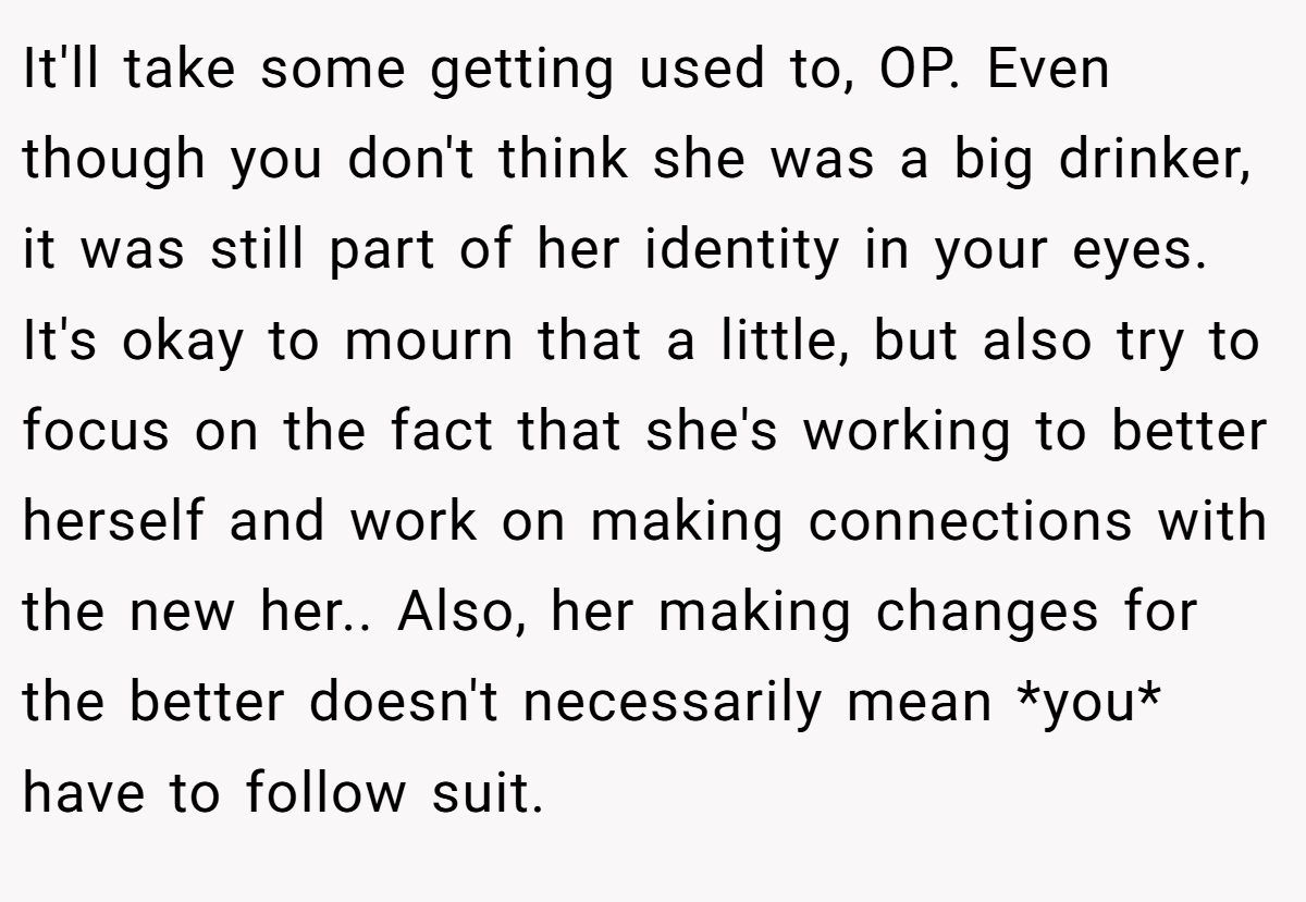It'll take some getting used to, OP. Even though you don't think she was a big drinker, it was still part of her identity in your eyes. It's okay to mourn that a little, but also try to focus on the fact that she's working to better herself and work on making connections with the new her.. Also, her making changes for the better doesn't necessarily mean *you* have to follow suit.