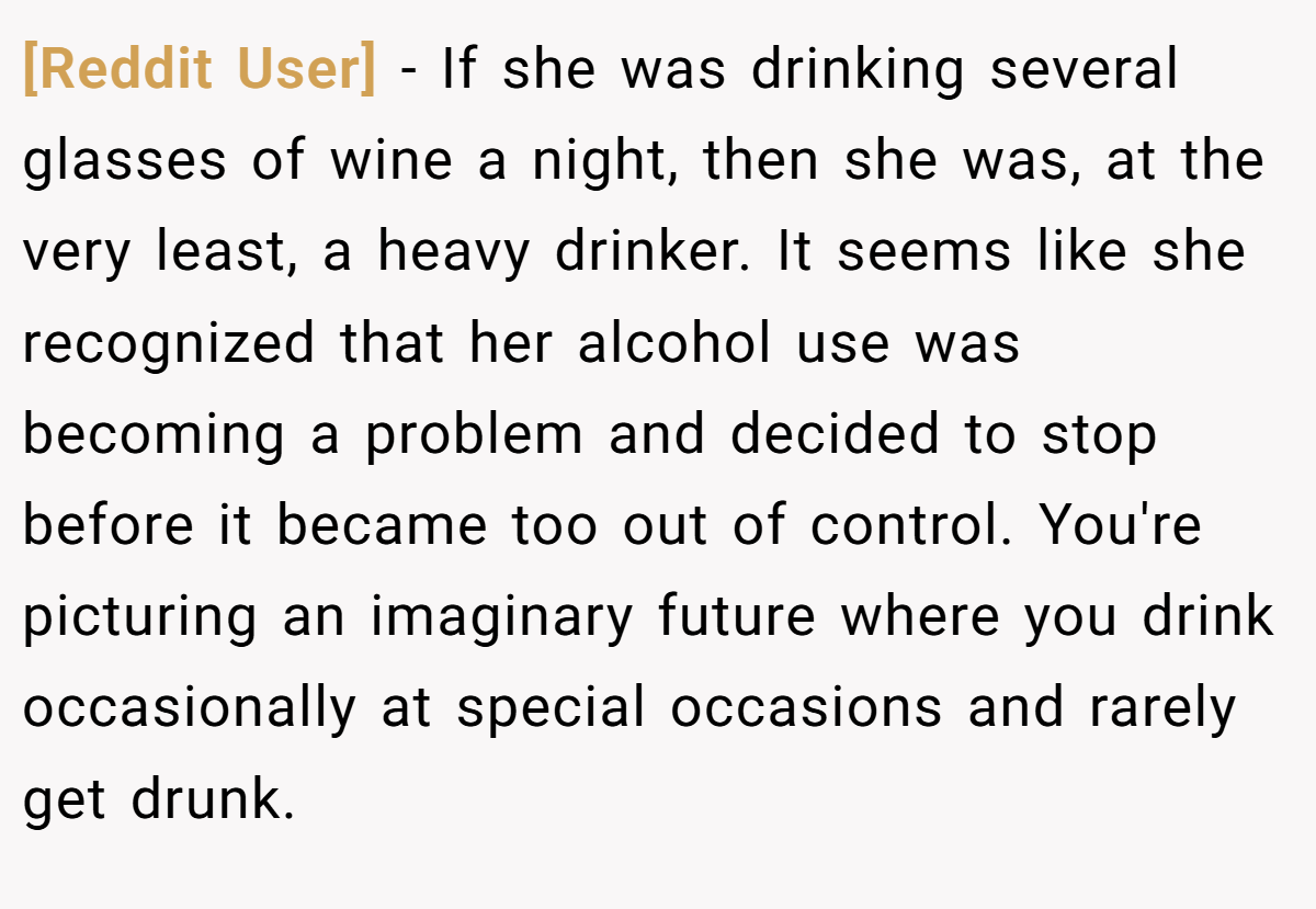 [Reddit User] − If she was drinking several glasses of wine a night, then she was, at the very least, a heavy drinker. It seems like she recognized that her alcohol use was becoming a problem and decided to stop before it became too out of control. You're picturing an imaginary future where you drink occasionally at special occasions and rarely get drunk.
