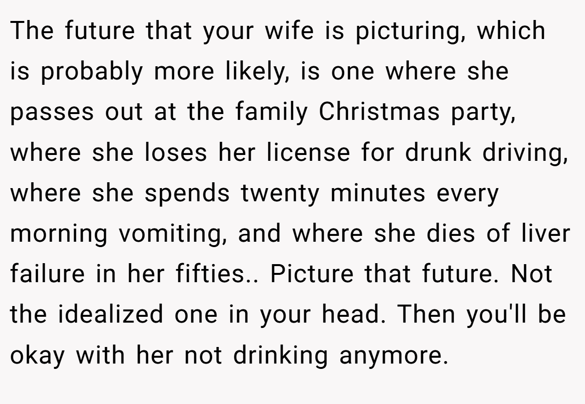 The future that your wife is picturing, which is probably more likely, is one where she passes out at the family Christmas party, where she loses her license for drunk driving, where she spends twenty minutes every morning vomiting, and where she dies of liver failure in her fifties.. Picture that future. Not the idealized one in your head. Then you'll be okay with her not drinking anymore.
