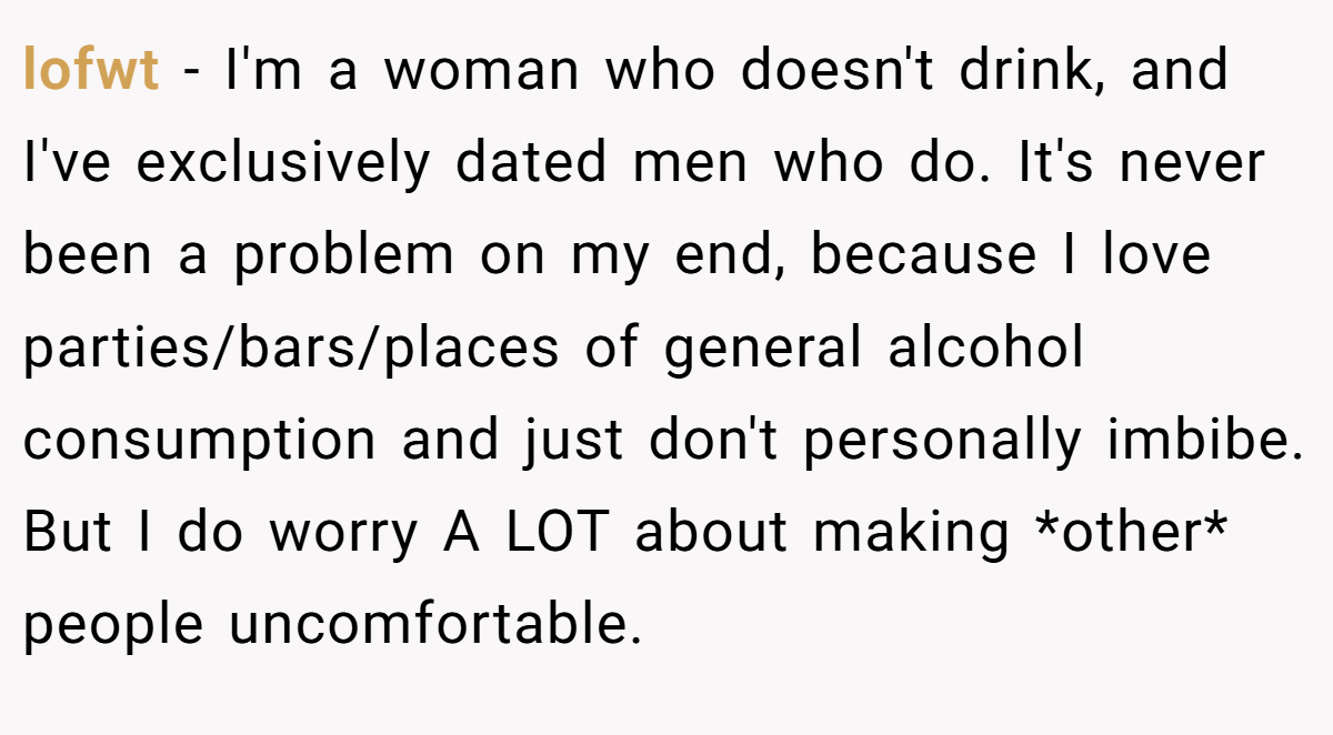 lofwt − I'm a woman who doesn't drink, and I've exclusively dated men who do. It's never been a problem on my end, because I love parties/bars/places of general alcohol consumption and just don't personally imbibe. But I do worry A LOT about making *other* people uncomfortable.