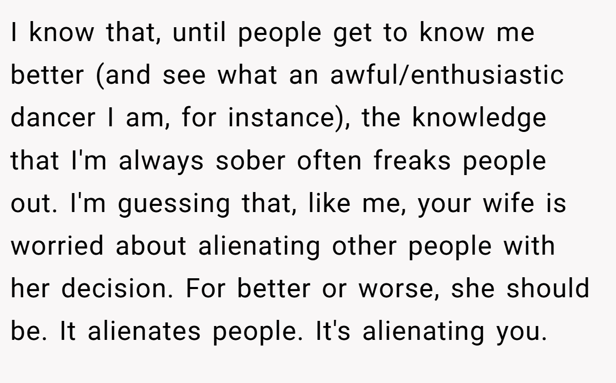 I know that, until people get to know me better (and see what an awful/enthusiastic dancer I am, for instance), the knowledge that I'm always sober often freaks people out. I'm guessing that, like me, your wife is worried about alienating other people with her decision. For better or worse, she should be. It alienates people. It's alienating you.