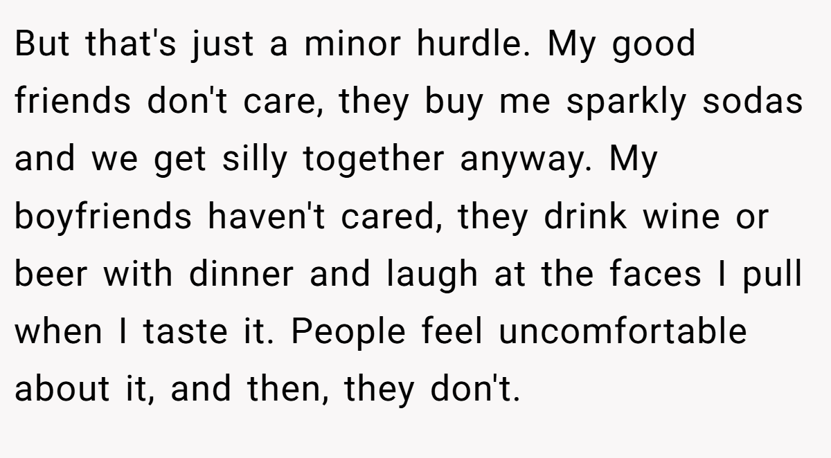 But that's just a minor hurdle. My good friends don't care, they buy me sparkly sodas and we get silly together anyway. My boyfriends haven't cared, they drink wine or beer with dinner and laugh at the faces I pull when I taste it. People feel uncomfortable about it, and then, they don't.