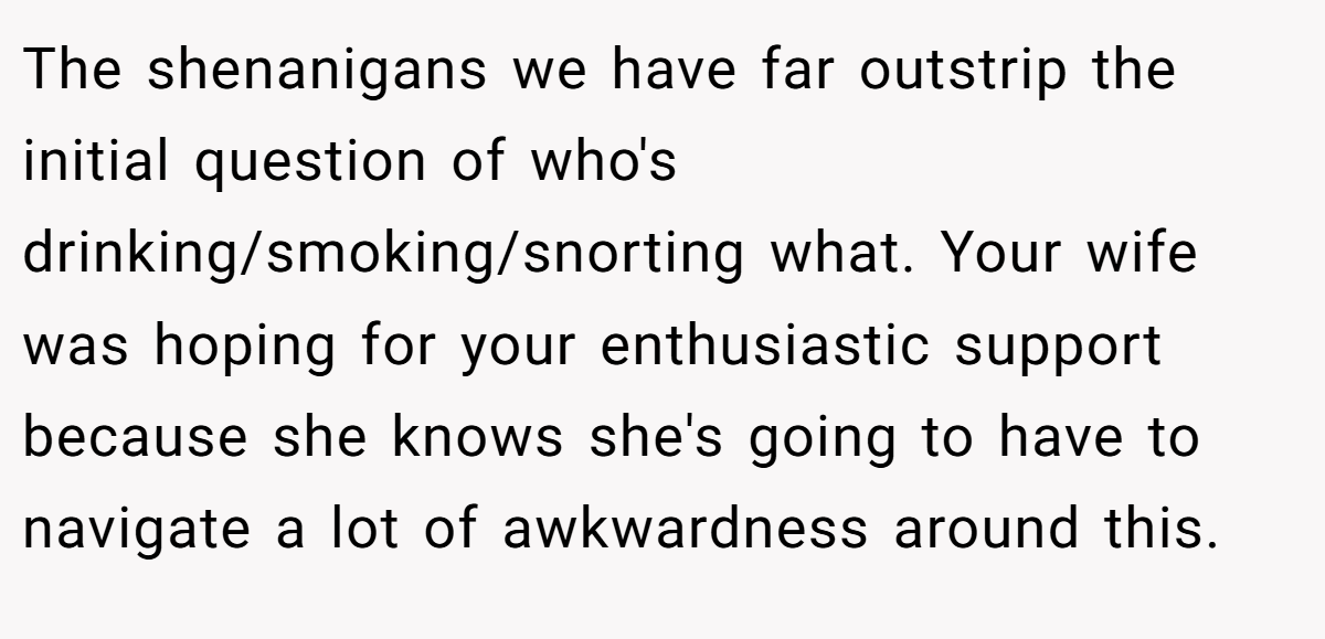 The shenanigans we have far outstrip the initial question of who's drinking/smoking/snorting what. Your wife was hoping for your enthusiastic support because she knows she's going to have to navigate a lot of awkwardness around this.
