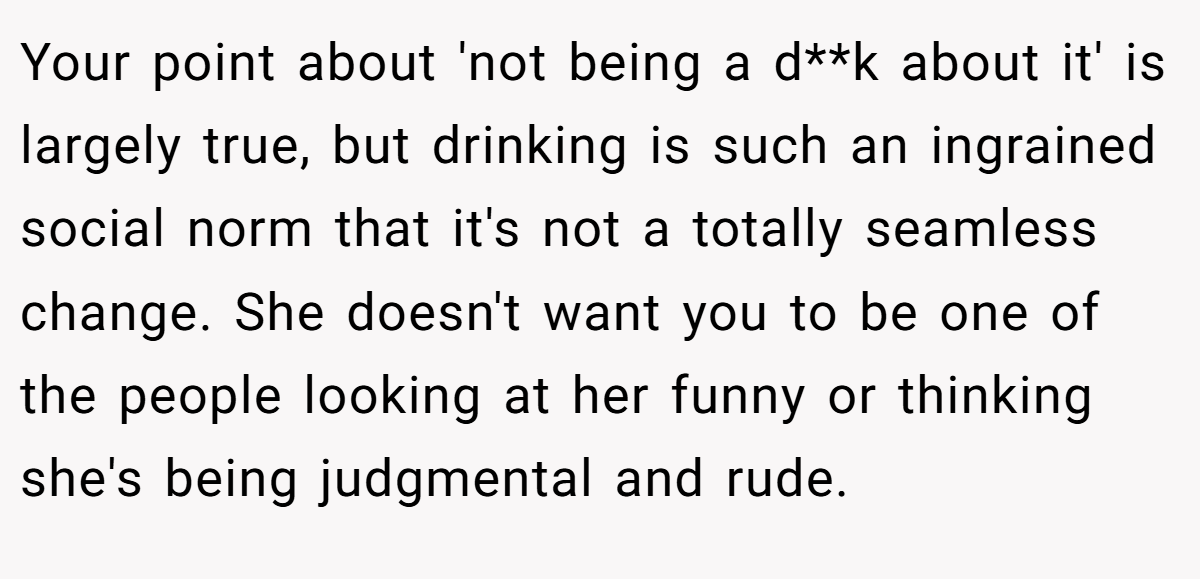 Your point about 'not being a d**k about it' is largely true, but drinking is such an ingrained social norm that it's not a totally seamless change. She doesn't want you to be one of the people looking at her funny or thinking she's being judgmental and rude.