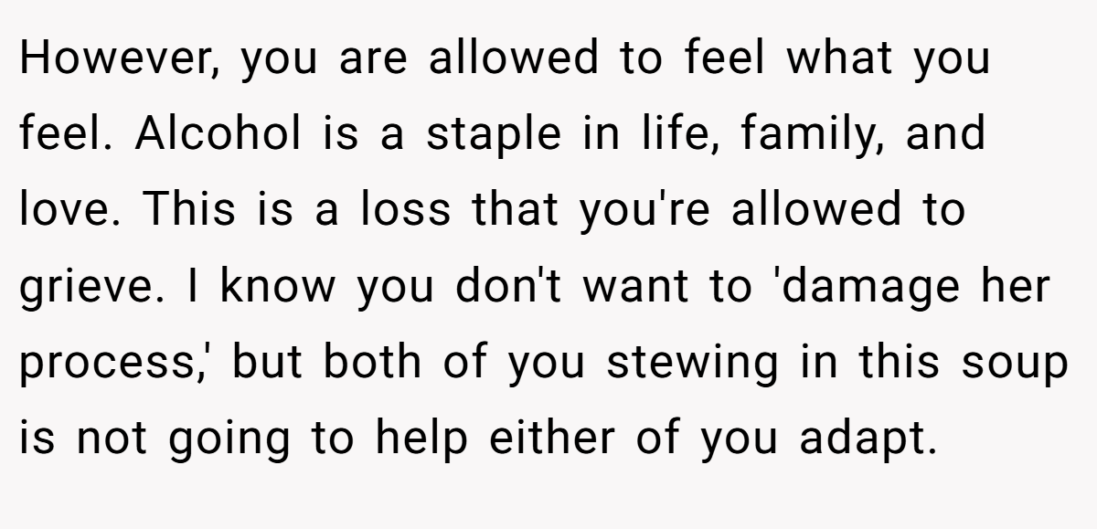However, you are allowed to feel what you feel. Alcohol is a staple in life, family, and love. This is a loss that you're allowed to grieve. I know you don't want to 'damage her process,' but both of you stewing in this soup is not going to help either of you adapt.