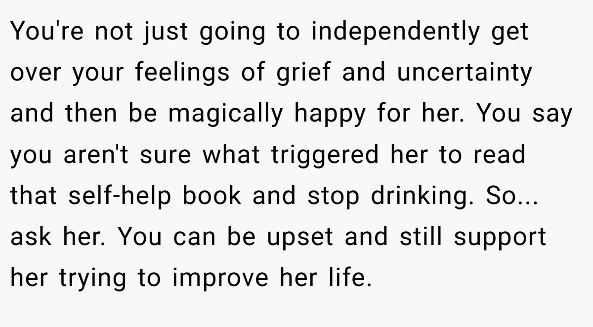 You're not just going to independently get over your feelings of grief and uncertainty and then be magically happy for her. You say you aren't sure what triggered her to read that self-help book and stop drinking. So... ask her. You can be upset and still support her trying to improve her life.