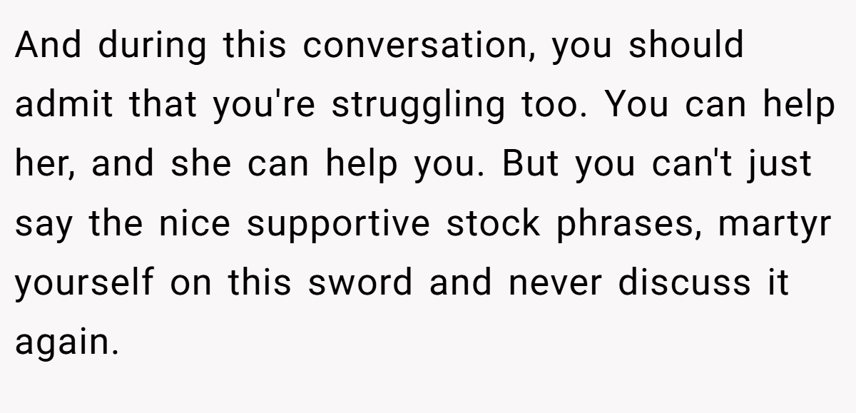 And during this conversation, you should admit that you're struggling too. You can help her, and she can help you. But you can't just say the nice supportive stock phrases, martyr yourself on this sword and never discuss it again.
