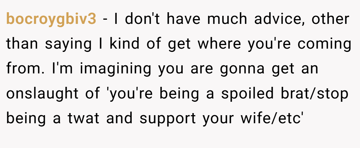 bocroygbiv3 − I don't have much advice, other than saying I kind of get where you're coming from. I'm imagining you are gonna get an onslaught of 'you're being a spoiled brat/stop being a twat and support your wife/etc'