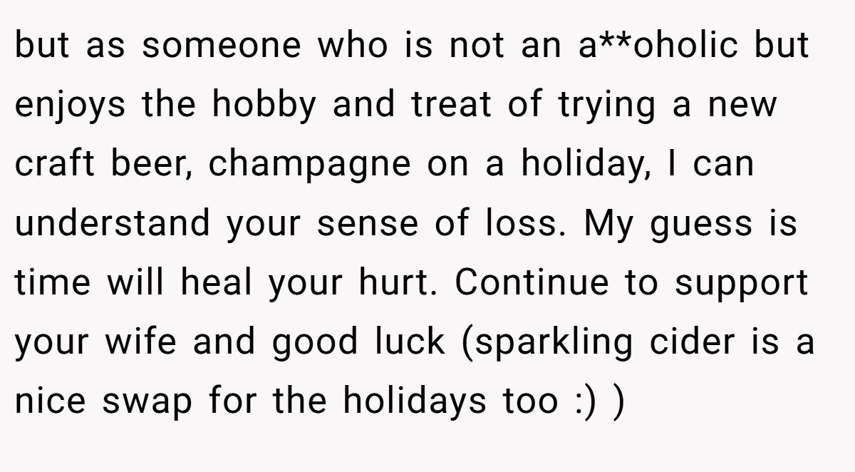 but as someone who is not an a**oholic but enjoys the hobby and treat of trying a new craft beer, champagne on a holiday, I can understand your sense of loss. My guess is time will heal your hurt. Continue to support your wife and good luck (sparkling cider is a nice swap for the holidays too :) )