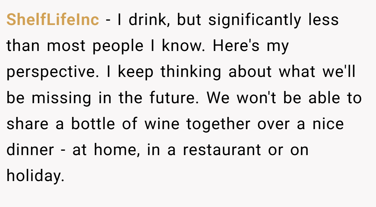 ShelfLifeInc − I drink, but significantly less than most people I know. Here's my perspective. I keep thinking about what we'll be missing in the future. We won't be able to share a bottle of wine together over a nice dinner - at home, in a restaurant or on holiday.