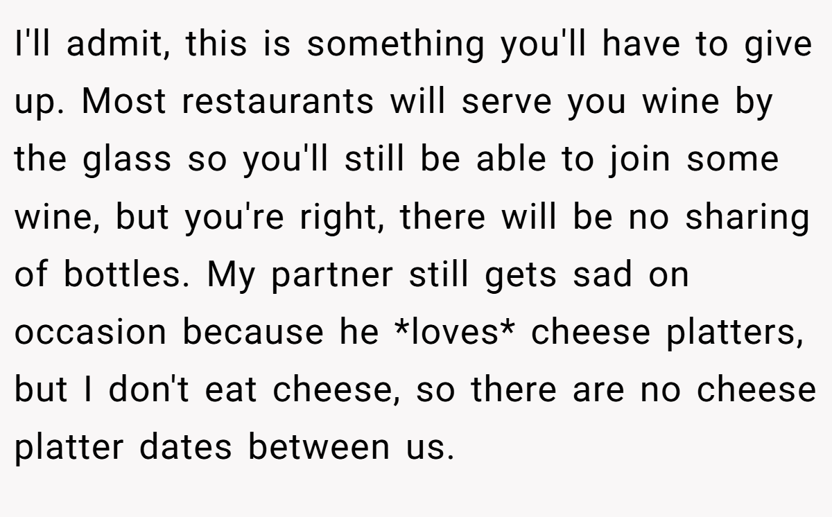 I'll admit, this is something you'll have to give up. Most restaurants will serve you wine by the glass so you'll still be able to join some wine, but you're right, there will be no sharing of bottles. My partner still gets sad on occasion because he *loves* cheese platters, but I don't eat cheese, so there are no cheese platter dates between us.