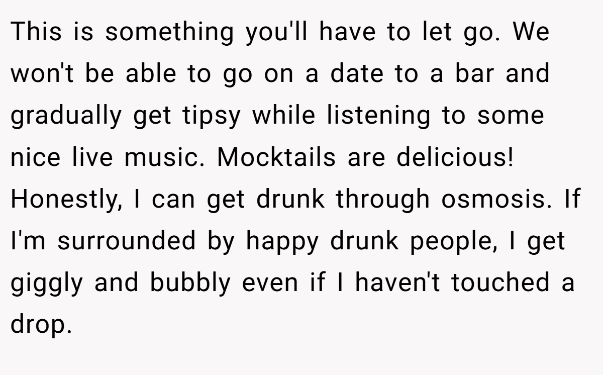 This is something you'll have to let go. We won't be able to go on a date to a bar and gradually get tipsy while listening to some nice live music. Mocktails are delicious! Honestly, I can get drunk through osmosis. If I'm surrounded by happy drunk people, I get giggly and bubbly even if I haven't touched a drop.