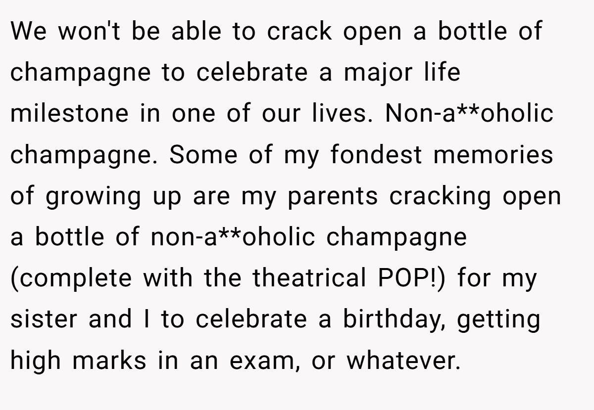 We won't be able to crack open a bottle of champagne to celebrate a major life milestone in one of our lives. Non-a**oholic champagne. Some of my fondest memories of growing up are my parents cracking open a bottle of non-a**oholic champagne (complete with the theatrical POP!) for my sister and I to celebrate a birthday, getting high marks in an exam, or whatever.