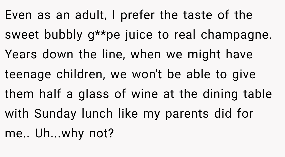 Even as an adult, I prefer the taste of the sweet bubbly g**pe juice to real champagne. Years down the line, when we might have teenage children, we won't be able to give them half a glass of wine at the dining table with Sunday lunch like my parents did for me.. Uh...why not?