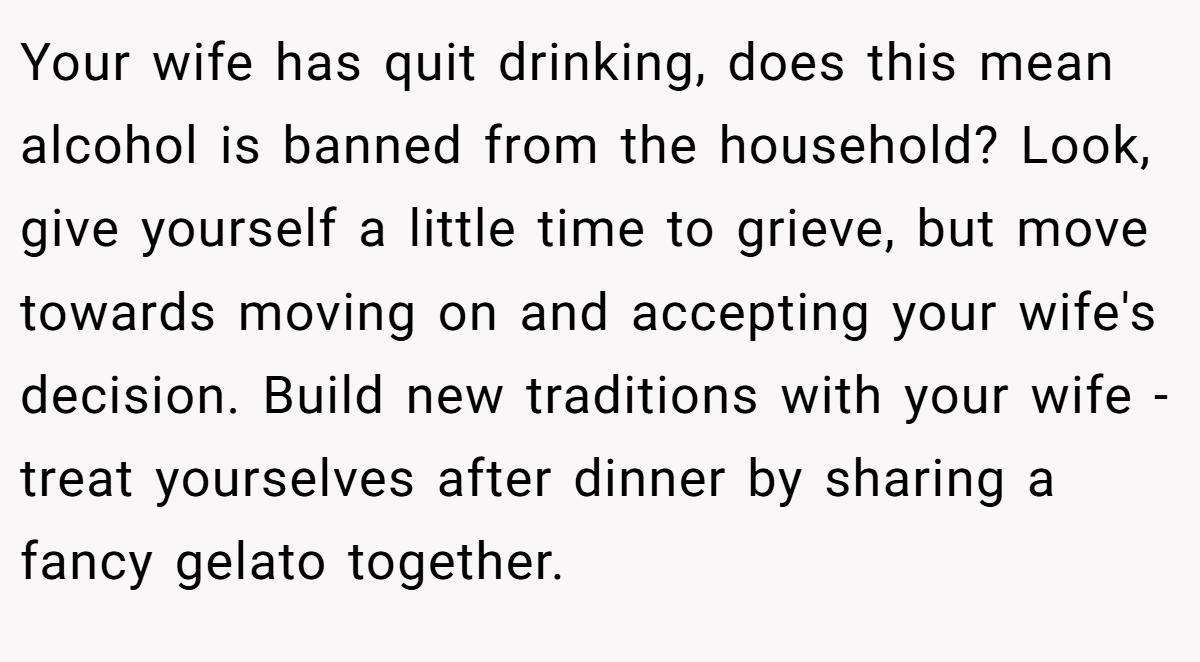 Your wife has quit drinking, does this mean alcohol is banned from the household? Look, give yourself a little time to grieve, but move towards moving on and accepting your wife's decision. Build new traditions with your wife - treat yourselves after dinner by sharing a fancy gelato together.