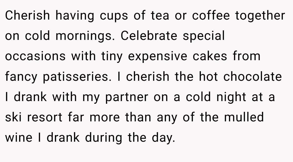 Cherish having cups of tea or coffee together on cold mornings. Celebrate special occasions with tiny expensive cakes from fancy patisseries. I cherish the hot chocolate I drank with my partner on a cold night at a ski resort far more than any of the mulled wine I drank during the day.