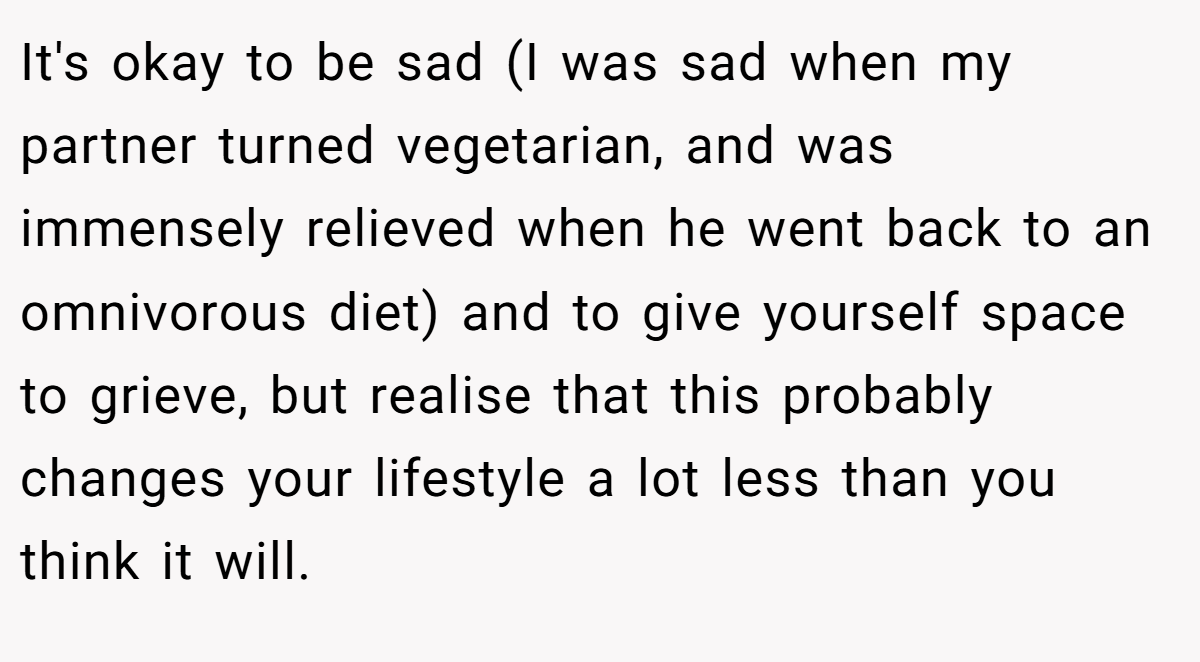 It's okay to be sad (I was sad when my partner turned vegetarian, and was immensely relieved when he went back to an omnivorous diet) and to give yourself space to grieve, but realise that this probably changes your lifestyle a lot less than you think it will.