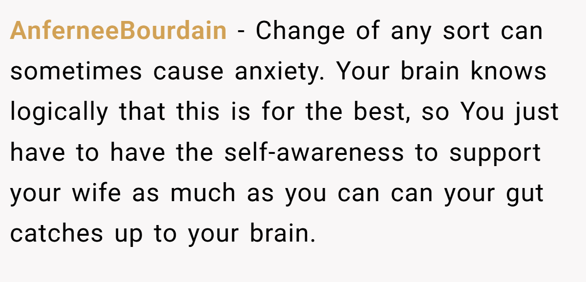 AnferneeBourdain − Change of any sort can sometimes cause anxiety. Your brain knows logically that this is for the best, so You just have to have the self-awareness to support your wife as much as you can can your gut catches up to your brain.