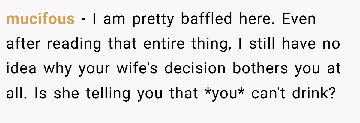 mucifous − I am pretty baffled here. Even after reading that entire thing, I still have no idea why your wife's decision bothers you at all. Is she telling you that *you* can't drink?