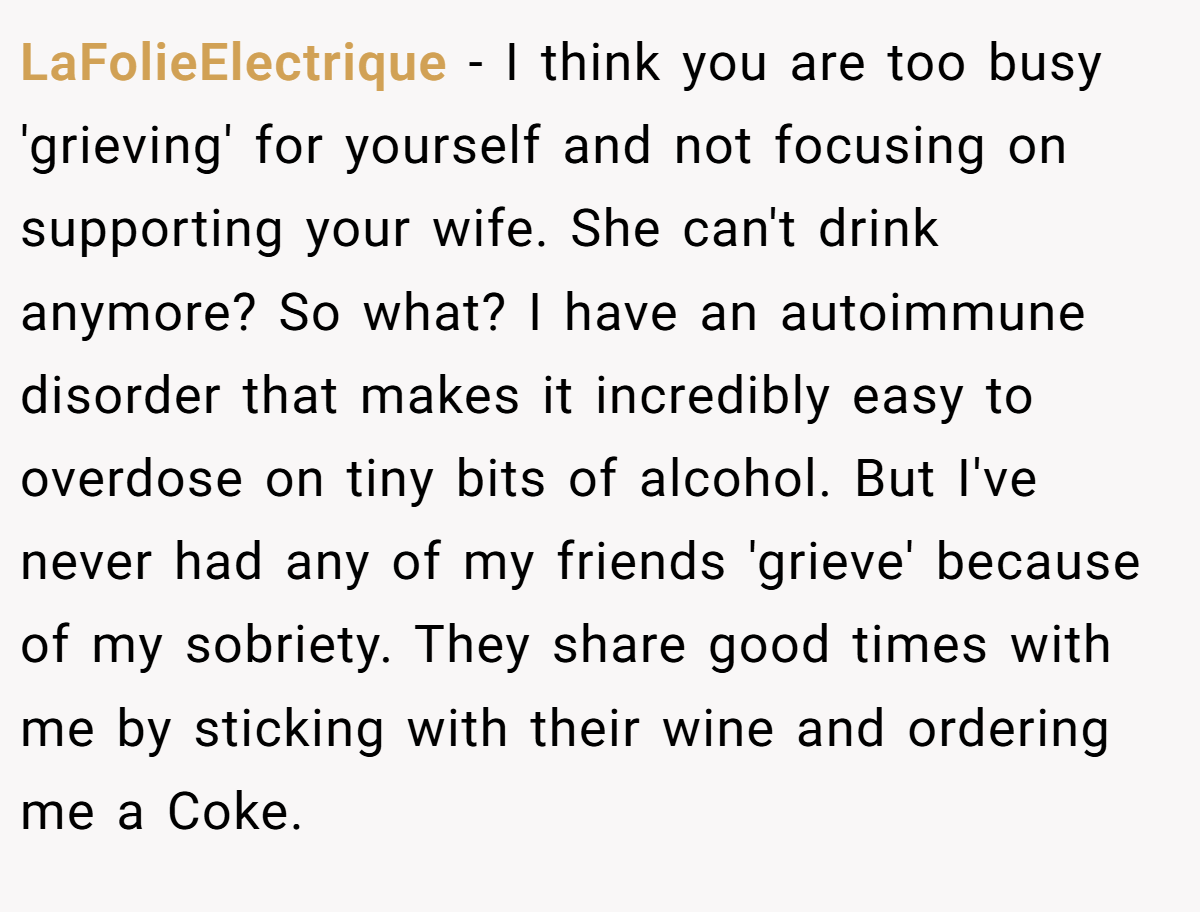 LaFolieElectrique − I think you are too busy 'grieving' for yourself and not focusing on supporting your wife. She can't drink anymore? So what? I have an autoimmune disorder that makes it incredibly easy to overdose on tiny bits of alcohol. But I've never had any of my friends 'grieve' because of my sobriety. They share good times with me by sticking with their wine and ordering me a Coke.