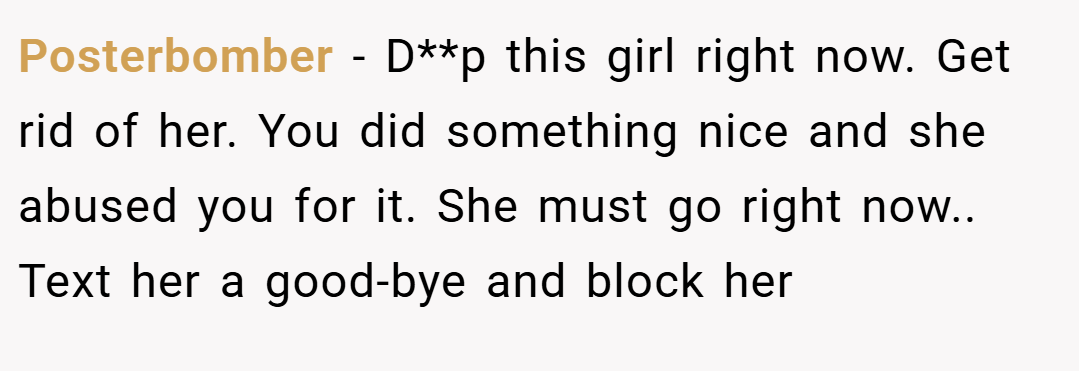 Posterbomber − D**p this girl right now. Get rid of her. You did something nice and she abused you for it. She must go right now.. Text her a good-bye and block her