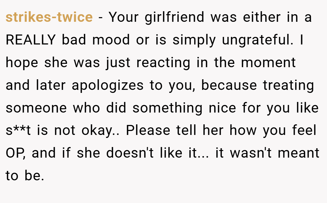 strikes-twice − Your girlfriend was either in a REALLY bad mood or is simply ungrateful. I hope she was just reacting in the moment and later apologizes to you, because treating someone who did something nice for you like s**t is not okay.. Please tell her how you feel OP, and if she doesn't like it... it wasn't meant to be.