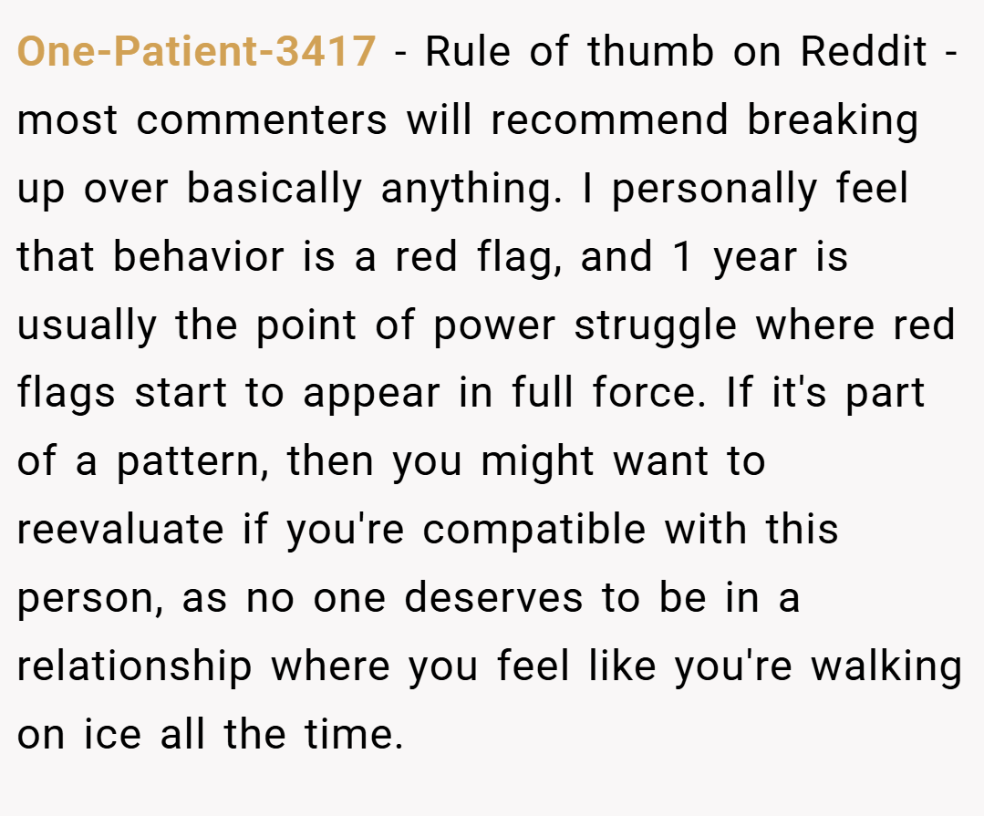 One-Patient-3417 − Rule of thumb on Reddit - most commenters will recommend breaking up over basically anything. I personally feel that behavior is a red flag, and 1 year is usually the point of power struggle where red flags start to appear in full force. If it's part of a pattern, then you might want to reevaluate if you're compatible with this person, as no one deserves to be in a relationship where you feel like you're walking on ice all the time.