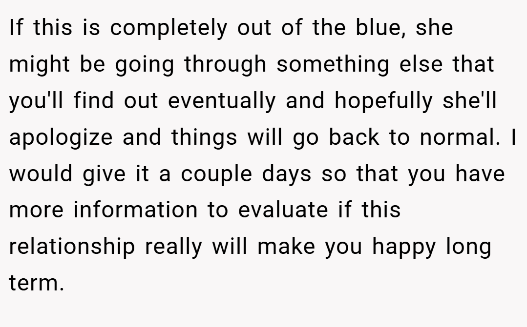 If this is completely out of the blue, she might be going through something else that you'll find out eventually and hopefully she'll apologize and things will go back to normal. I would give it a couple days so that you have more information to evaluate if this relationship really will make you happy long term.