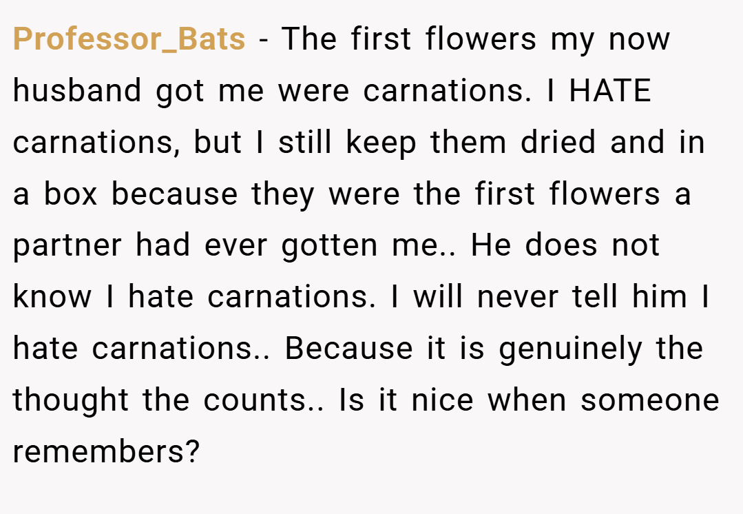 Professor_Bats − The first flowers my now husband got me were carnations. I HATE carnations, but I still keep them dried and in a box because they were the first flowers a partner had ever gotten me.. He does not know I hate carnations. I will never tell him I hate carnations.. Because it is genuinely the thought the counts.. Is it nice when someone remembers?