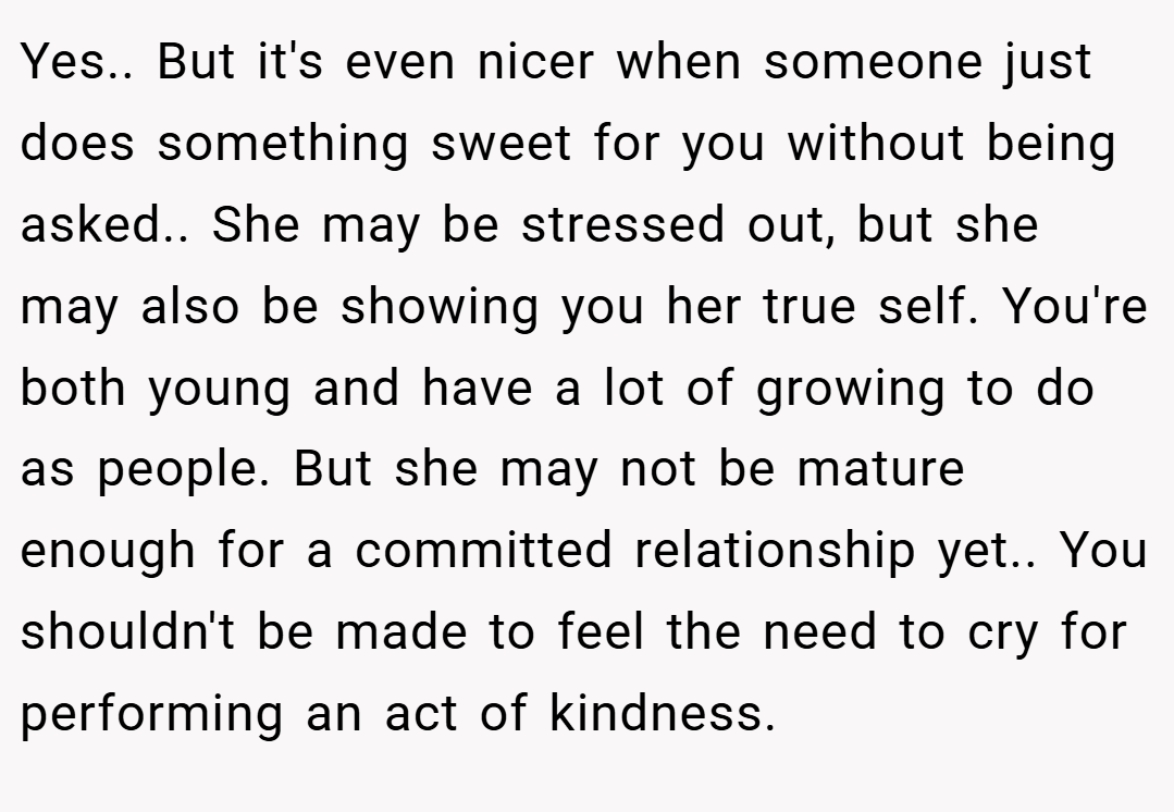 Yes.. But it's even nicer when someone just does something sweet for you without being asked.. She may be stressed out, but she may also be showing you her true self. You're both young and have a lot of growing to do as people. But she may not be mature enough for a committed relationship yet.. You shouldn't be made to feel the need to cry for performing an act of kindness.