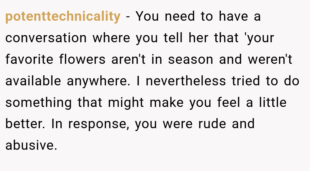 potenttechnicality − You need to have a conversation where you tell her that 'your favorite flowers aren't in season and weren't available anywhere. I nevertheless tried to do something that might make you feel a little better. In response, you were rude and abusive.