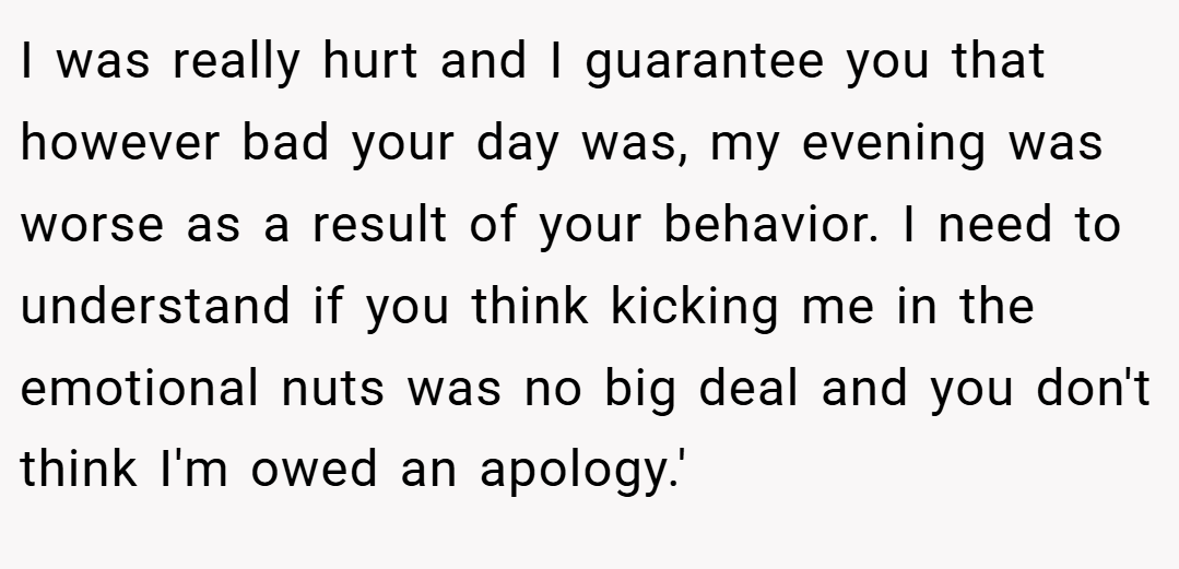 I was really hurt and I guarantee you that however bad your day was, my evening was worse as a result of your behavior. I need to understand if you think kicking me in the emotional nuts was no big deal and you don't think I'm owed an apology.'