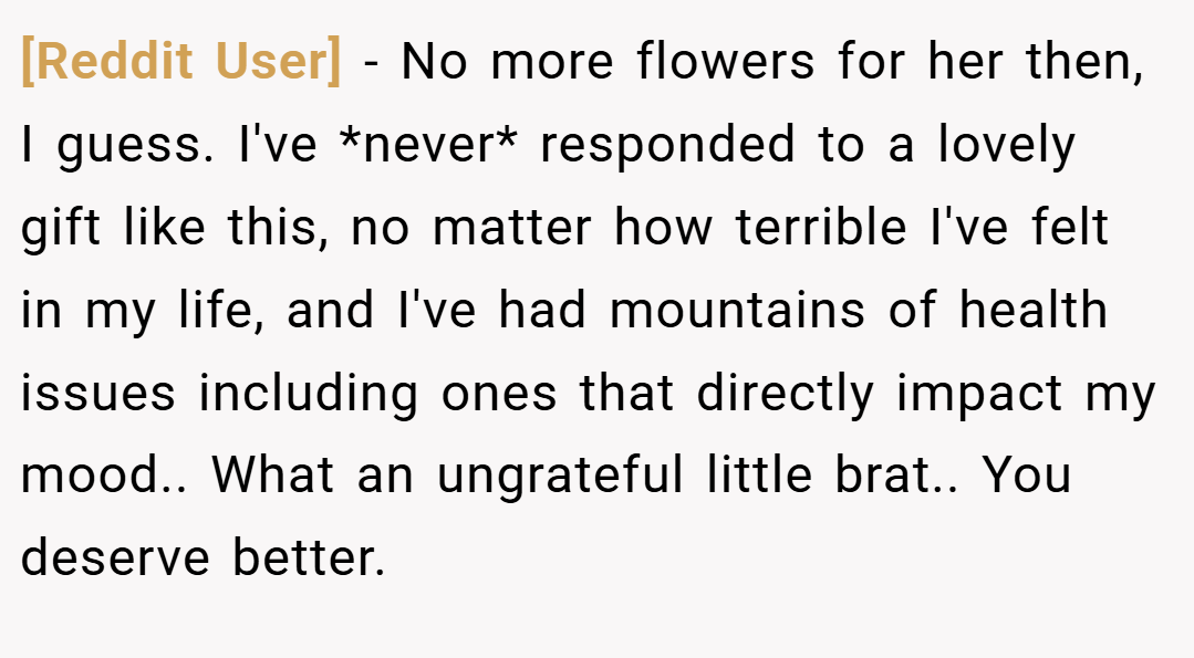 [Reddit User] − No more flowers for her then, I guess. I've *never* responded to a lovely gift like this, no matter how terrible I've felt in my life, and I've had mountains of health issues including ones that directly impact my mood.. What an ungrateful little brat.. You deserve better.