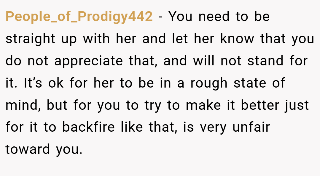 People_of_Prodigy442 − You need to be straight up with her and let her know that you do not appreciate that, and will not stand for it. It’s ok for her to be in a rough state of mind, but for you to try to make it better just for it to backfire like that, is very unfair toward you.