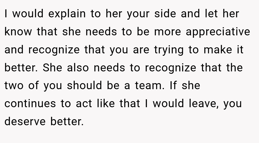 I would explain to her your side and let her know that she needs to be more appreciative and recognize that you are trying to make it better. She also needs to recognize that the two of you should be a team. If she continues to act like that I would leave, you deserve better.