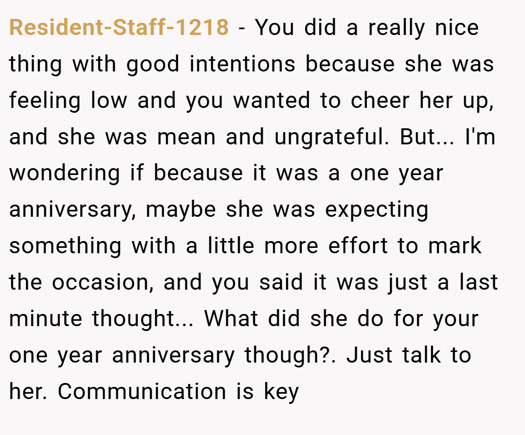 Resident-Staff-1218 − You did a really nice thing with good intentions because she was feeling low and you wanted to cheer her up, and she was mean and ungrateful. But... I'm wondering if because it was a one year anniversary, maybe she was expecting something with a little more effort to mark the occasion, and you said it was just a last minute thought... What did she do for your one year anniversary though?. Just talk to her. Communication is key