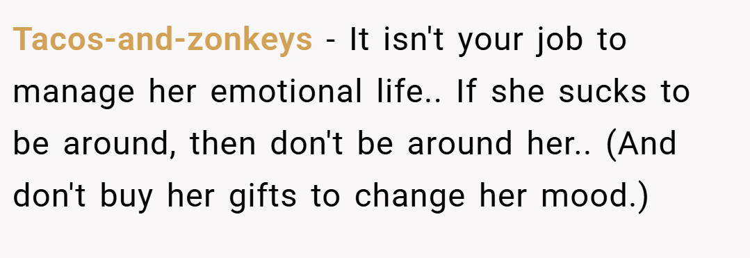 Tacos-and-zonkeys − It isn't your job to manage her emotional life.. If she sucks to be around, then don't be around her.. (And don't buy her gifts to change her mood.)