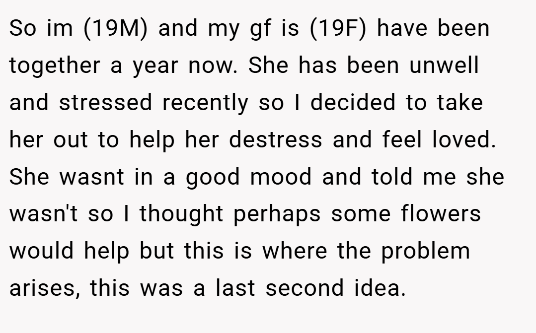 So im (19M) and my gf is (19F) have been together a year now. She has been unwell and stressed recently so I decided to take her out to help her destress and feel loved. She wasnt in a good mood and told me she wasn't so I thought perhaps some flowers would help but this is where the problem arises, this was a last second idea.