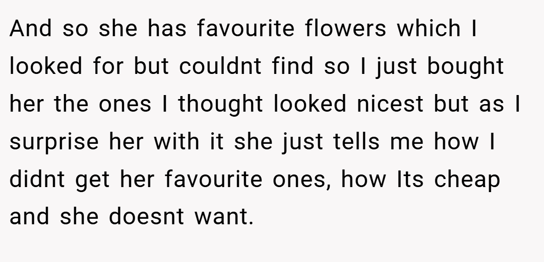 And so she has favourite flowers which I looked for but couldnt find so I just bought her the ones I thought looked nicest but as I surprise her with it she just tells me how I didnt get her favourite ones, how Its cheap and she doesnt want.